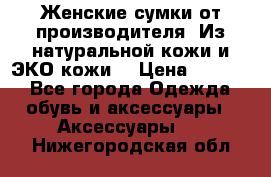 Женские сумки от производителя. Из натуральной кожи и ЭКО кожи. › Цена ­ 1 000 - Все города Одежда, обувь и аксессуары » Аксессуары   . Нижегородская обл.